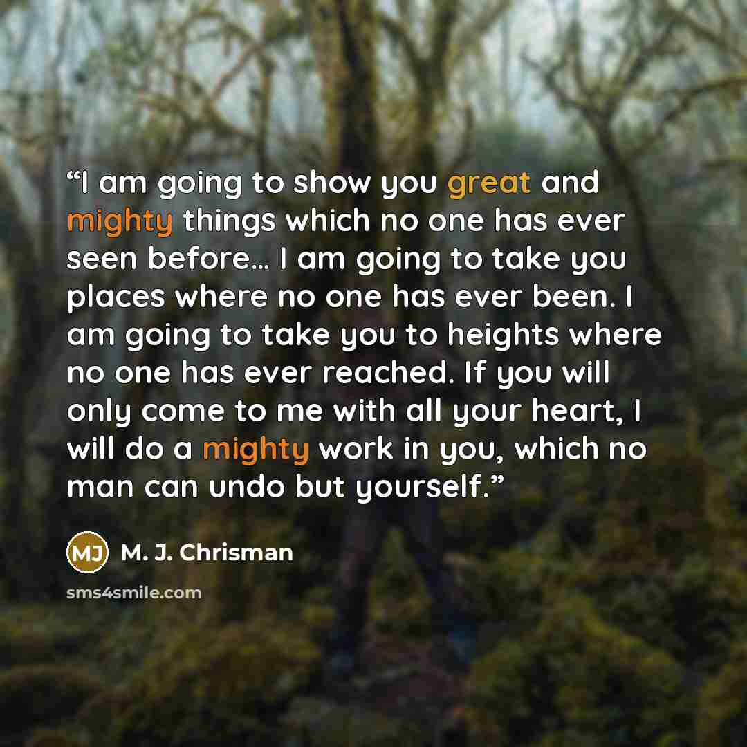 “I am going to show you great and mighty things which no one has ever seen before… I am going to take you places where no one has ever been. I am going to take you to heights where no one has ever reached. If you will only come to me with all your heart, I will do a mighty work in you, which no man…” quote by M. J. Chrisman