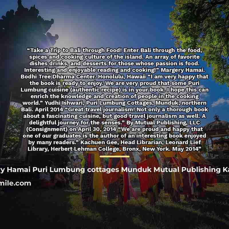 “Take a Trip to Bali through Food! Enter Bali through the food, spices and cooking culture of the island. An array of favorite dishes drinks, and desserts for those whose passion is food. Interesting and enjoyable reading and cooking!” Margery Hamai. Bodhi Tree Dharma Center. Honolulu, Hawaii “I am…” quote by Margery Hamai Puri Lumbung cottages Munduk Mutual Publishing Kachuen Gee