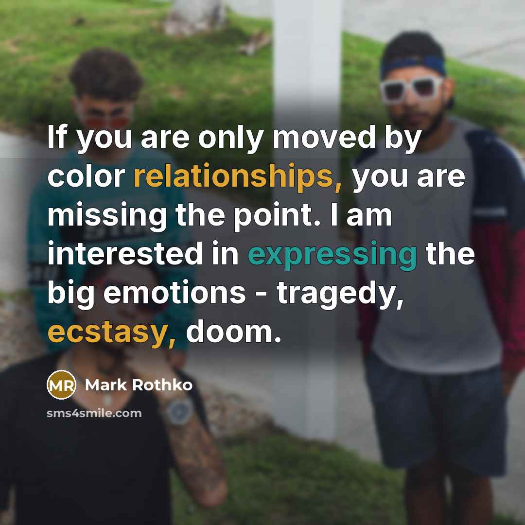 “If you are only moved by color relationships, you are missing the point. I am interested in expressing the big emotions - tragedy, ecstasy, doom.” quote by Mark Rothko