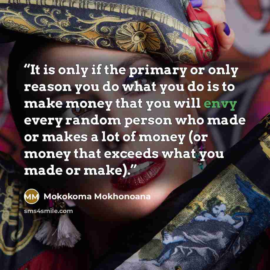 “It is only if the primary or only reason you do what you do is to make money that you will envy every random person who made or makes a lot of money (or money that exceeds what you made or make).” quote by Mokokoma Mokhonoana