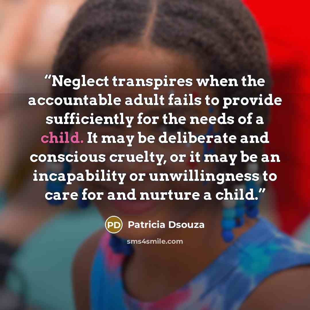 “Neglect transpires when the accountable adult fails to provide sufficiently for the needs of a child. It may be deliberate and conscious cruelty, or it may be an incapability or unwillingness to care for and nurture a child.” quote by Patricia Dsouza
