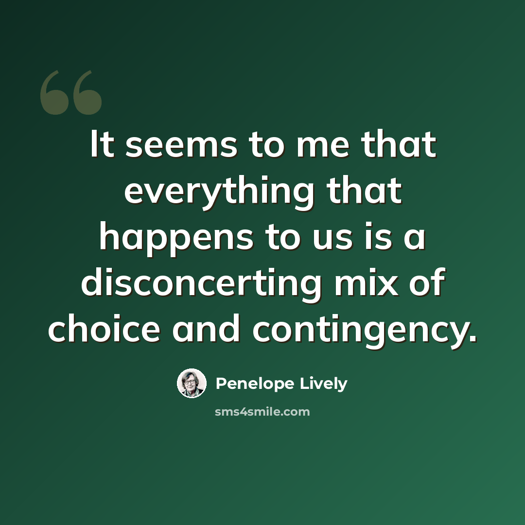 “It seems to me that everything that happens to us is a disconcerting mix of choice and contingency.” quote by Penelope Lively