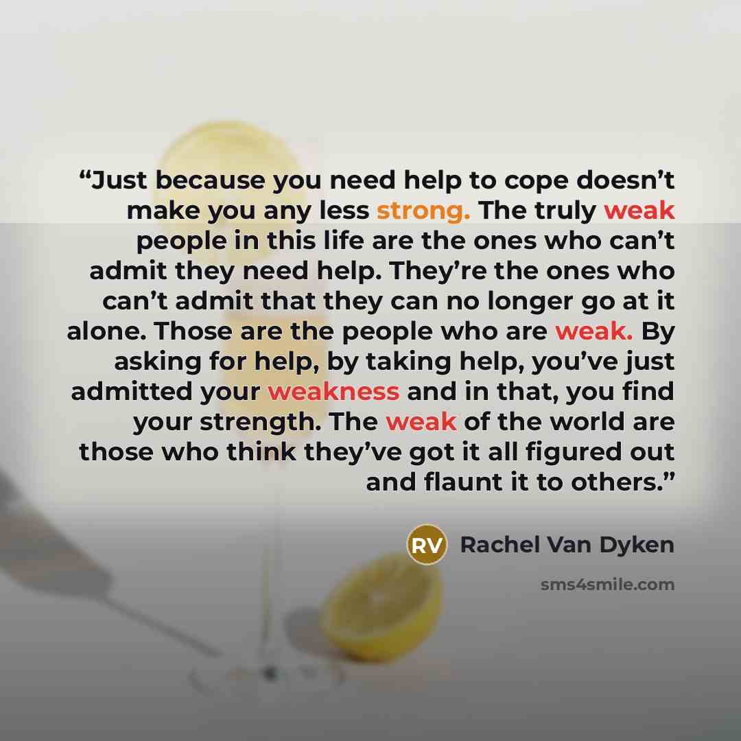 “Just because you need help to cope doesn’t make you any less strong. The truly weak people in this life are the ones who can’t admit they need help. They’re the ones who can’t admit that they can no longer go at it alone. Those are the people who are weak. By asking for help, by taking help…” quote by Rachel Van Dyken