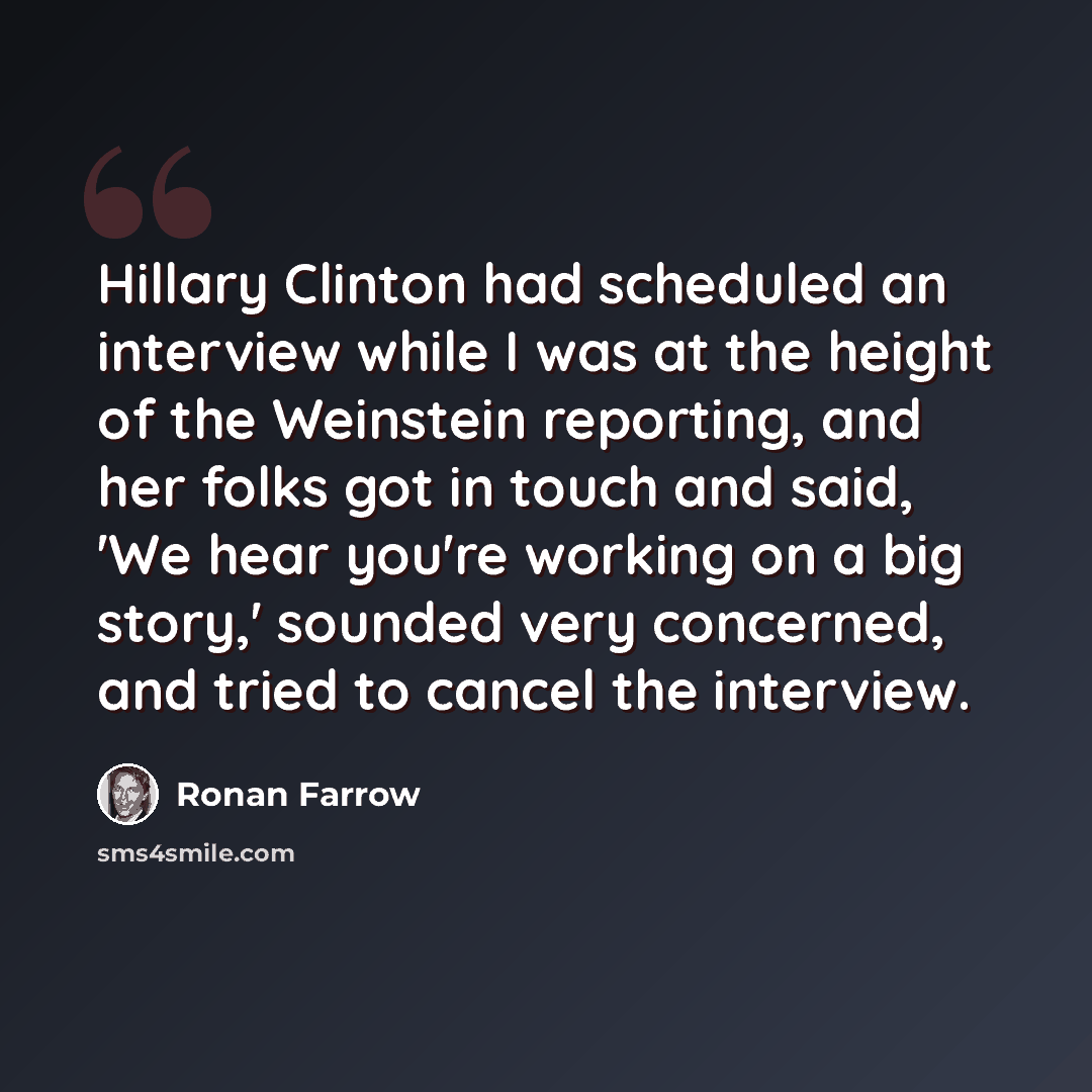 “Hillary Clinton had scheduled an interview while I was at the height of the Weinstein reporting, and her folks got in touch and said, 'We hear you're working on a big story,' sounded very concerned, and tried to cancel the interview.” quote by Ronan Farrow