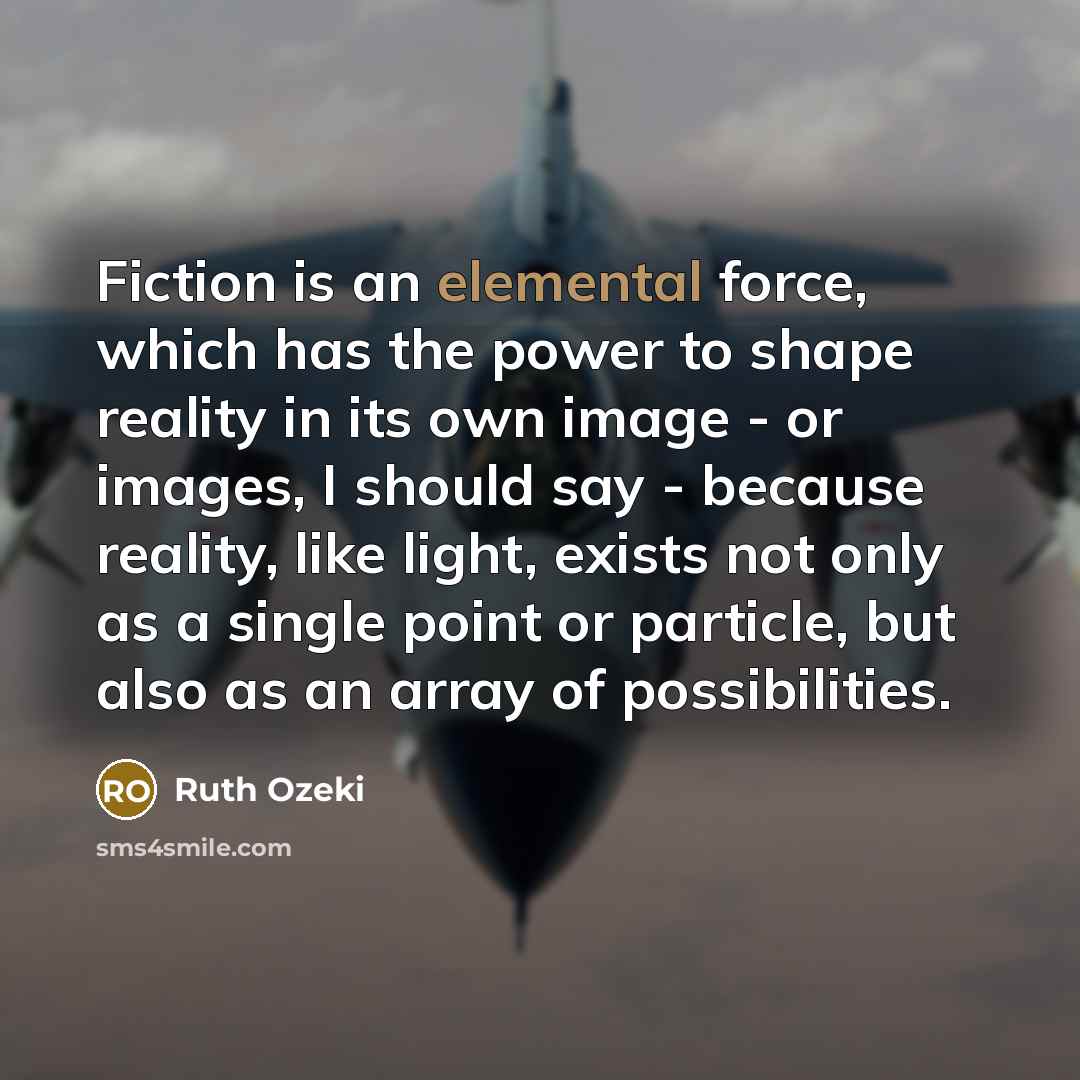 “Fiction is an elemental force, which has the power to shape reality in its own image - or images, I should say - because reality, like light, exists not only as a single point or particle, but also as an array of possibilities.” quote by Ruth Ozeki