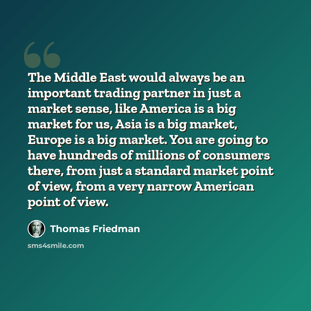 “The Middle East would always be an important trading partner in just a market sense, like America is a big market for us, Asia is a big market, Europe is a big market. You are going to have hundreds of millions of consumers there, from just a standard market point of view, from a very narrow…” quote by Thomas Friedman