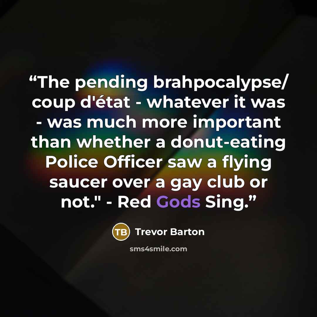 “The pending brahpocalypse/ coup d'état - whatever it was - was much more important than whether a donut-eating Police Officer saw a flying saucer over a gay club or not." - Red Gods Sing.” quote by Trevor Barton