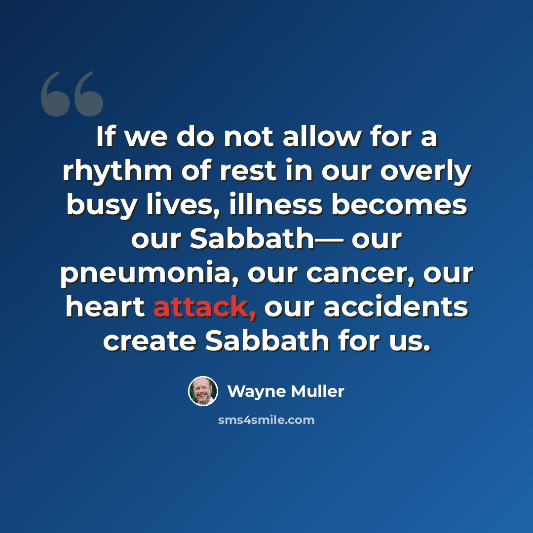 “If we do not allow for a rhythm of rest in our overly busy lives, illness becomes our Sabbath— our pneumonia, our cancer, our heart attack, our accidents create Sabbath for us.” quote by Wayne Muller