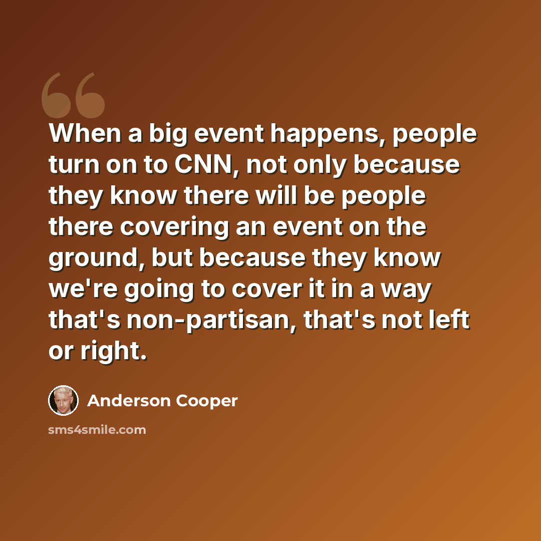 “When a big event happens, people turn on to CNN, not only because they know there will be people there covering an event on the ground, but because they know we're going to cover it in a way that's non-partisan, that's not left or right.” quote by Anderson Cooper
