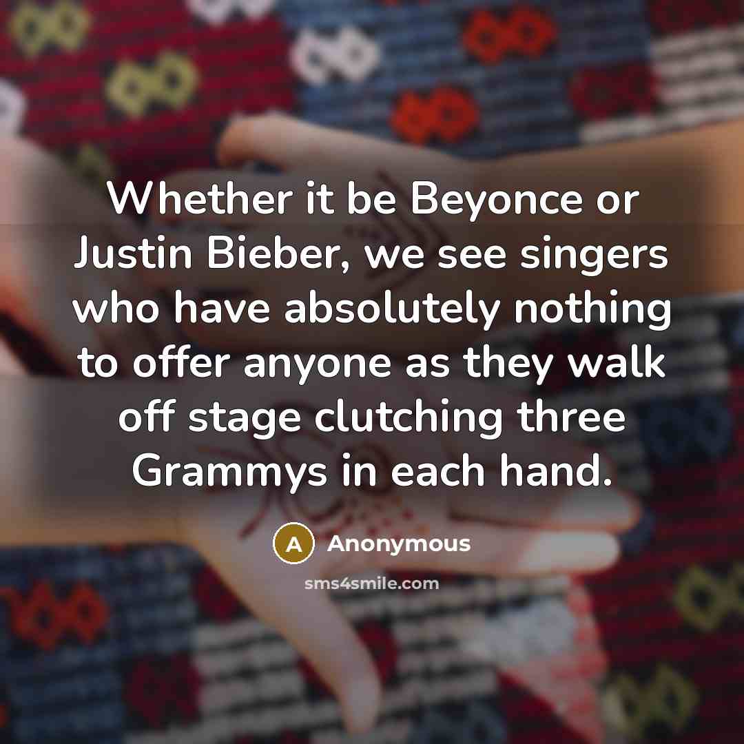 “Whether it be Beyonce or Justin Bieber, we see singers who have absolutely nothing to offer anyone as they walk off stage clutching three Grammys in each hand.” quote by Anonymous