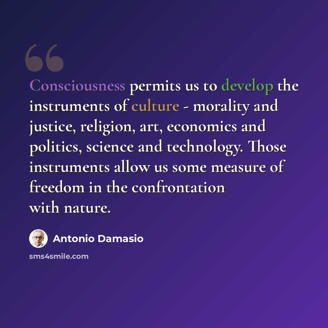 “Consciousness permits us to develop the instruments of culture - morality and justice, religion, art, economics and politics, science and technology. Those instruments allow us some measure of freedom in the confrontation with nature.” quote by Antonio Damasio