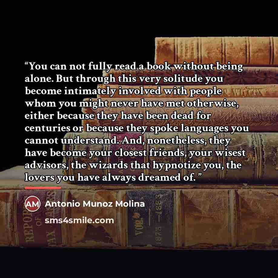 “You can not fully read a book without being alone. But through this very solitude you become intimately involved with people whom you might never have met otherwise, either because they have been dead for centuries or because they spoke languages you cannot understand. And, nonetheless, they have…” quote by Antonio Muñoz Molina