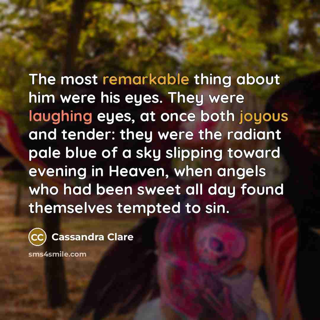 “The most remarkable thing about him were his eyes. They were laughing eyes, at once both joyous and tender: they were the radiant pale blue of a sky slipping toward evening in Heaven, when angels who had been sweet all day found themselves tempted to sin.” quote by Cassandra Clare