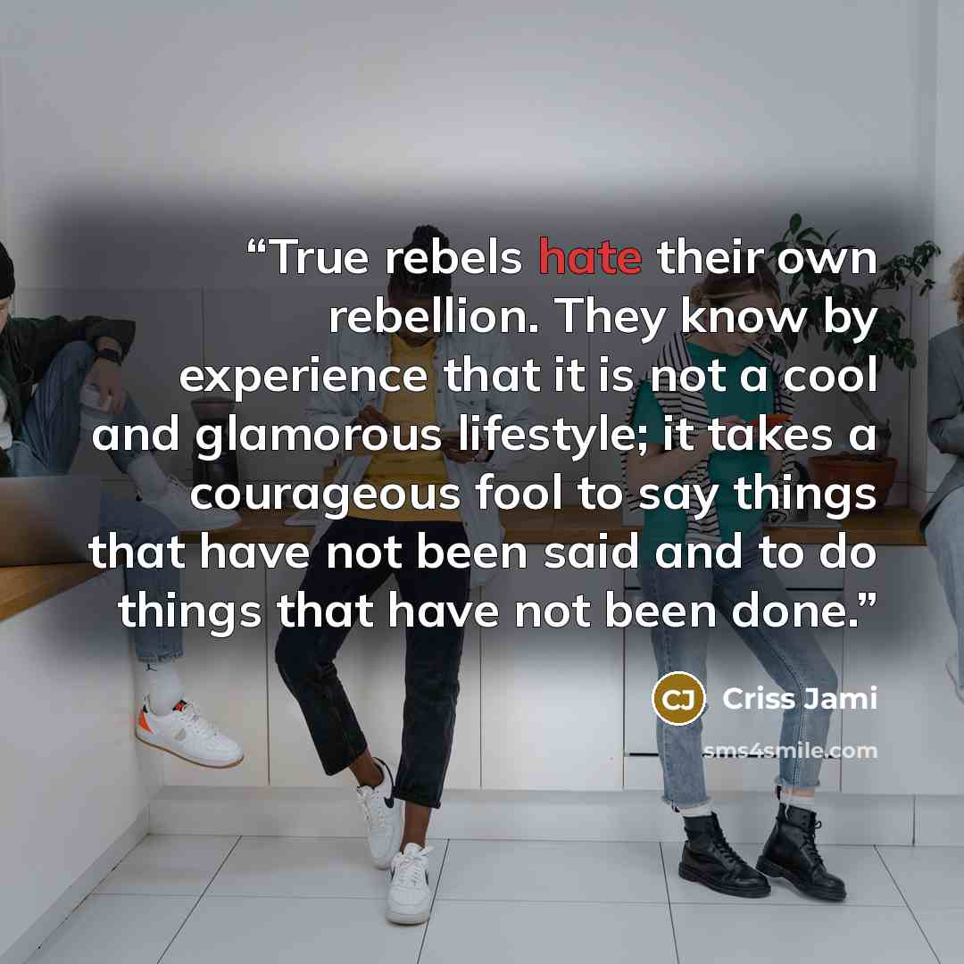 “True rebels hate their own rebellion. They know by experience that it is not a cool and glamorous lifestyle; it takes a courageous fool to say things that have not been said and to do things that have not been done.” quote by Criss Jami
