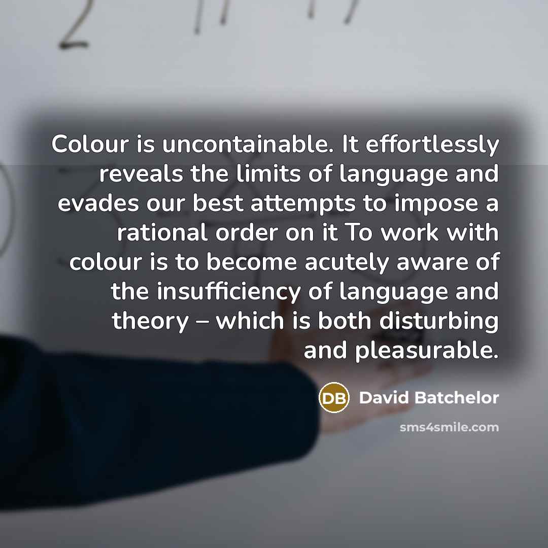 “Colour is uncontainable. It effortlessly reveals the limits of language and evades our best attempts to impose a rational order on it To work with colour is to become acutely aware of the insufficiency of language and theory – which is both disturbing and pleasurable.” quote by David Batchelor