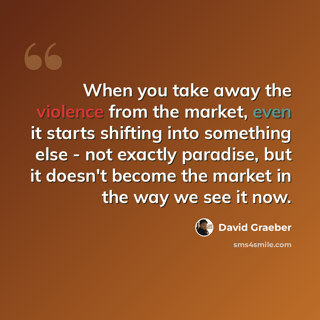 “When you take away the violence from the market, even it starts shifting into something else - not exactly paradise, but it doesn't become the market in the way we see it now.” quote by David Graeber