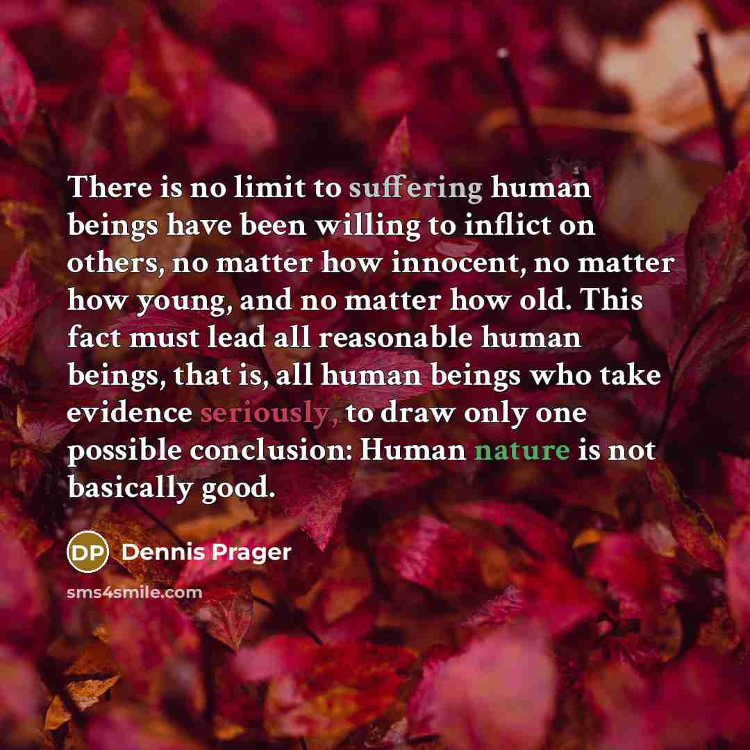 “There is no limit to suffering human beings have been willing to inflict on others, no matter how innocent, no matter how young, and no matter how old. This fact must lead all reasonable human beings, that is, all human beings who take evidence seriously, to draw only one possible conclusion…” quote by Dennis Prager
