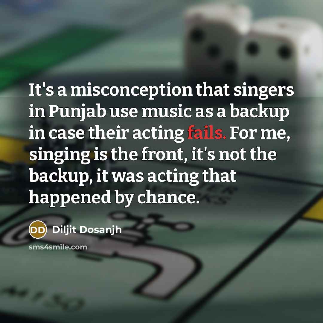 “It's a misconception that singers in Punjab use music as a backup in case their acting fails. For me, singing is the front, it's not the backup, it was acting that happened by chance.” quote by Diljit Dosanjh