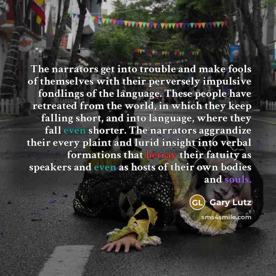 “The narrators get into trouble and make fools of themselves with their perversely impulsive fondlings of the language. These people have retreated from the world, in which they keep falling short, and into language, where they fall even shorter. The narrators aggrandize their every plaint and…” quote by Gary Lutz