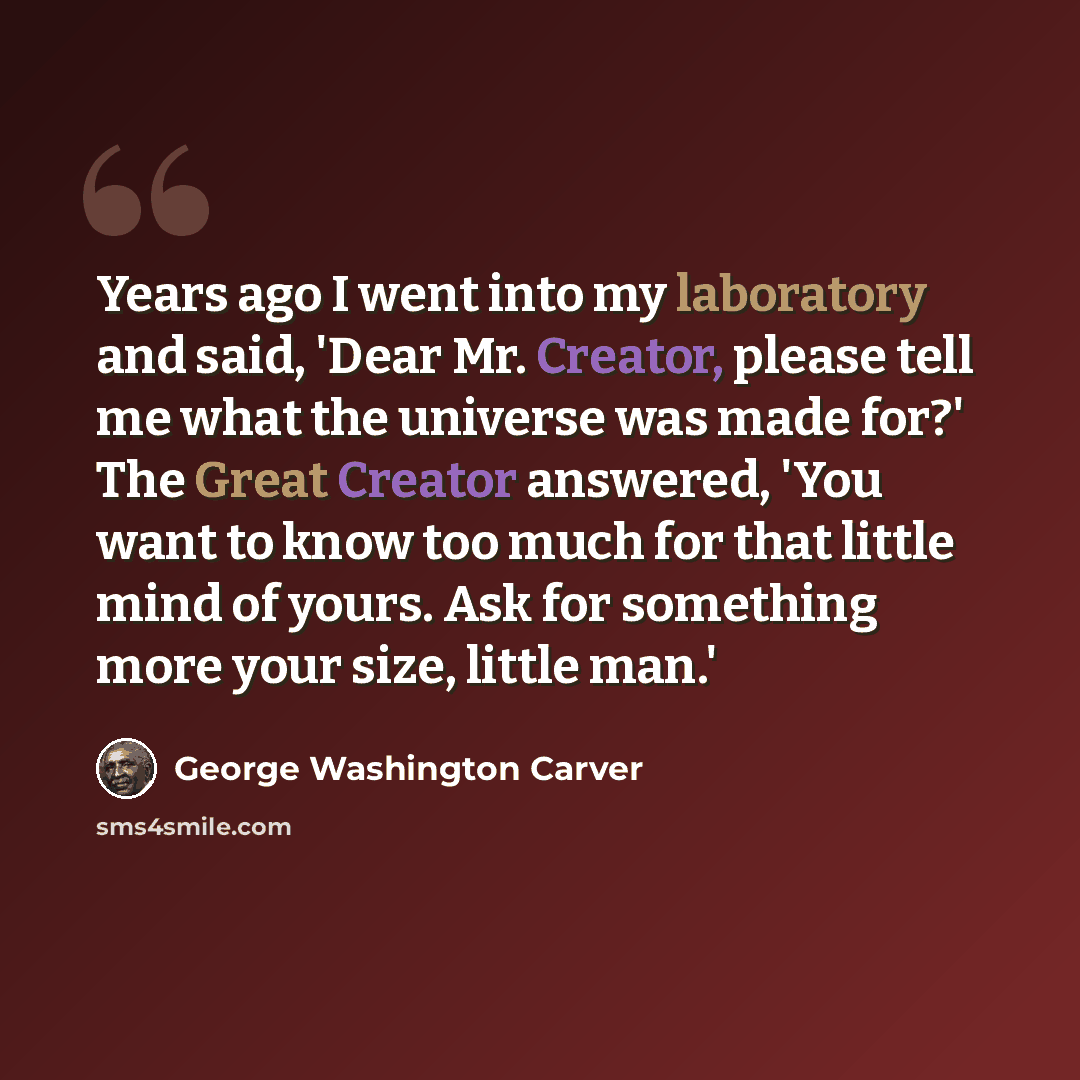 “Years ago I went into my laboratory and said, 'Dear Mr. Creator, please tell me what the universe was made for?' The Great Creator answered, 'You want to know too much for that little mind of yours. Ask for something more your size, little man.'” quote by George Washington Carver