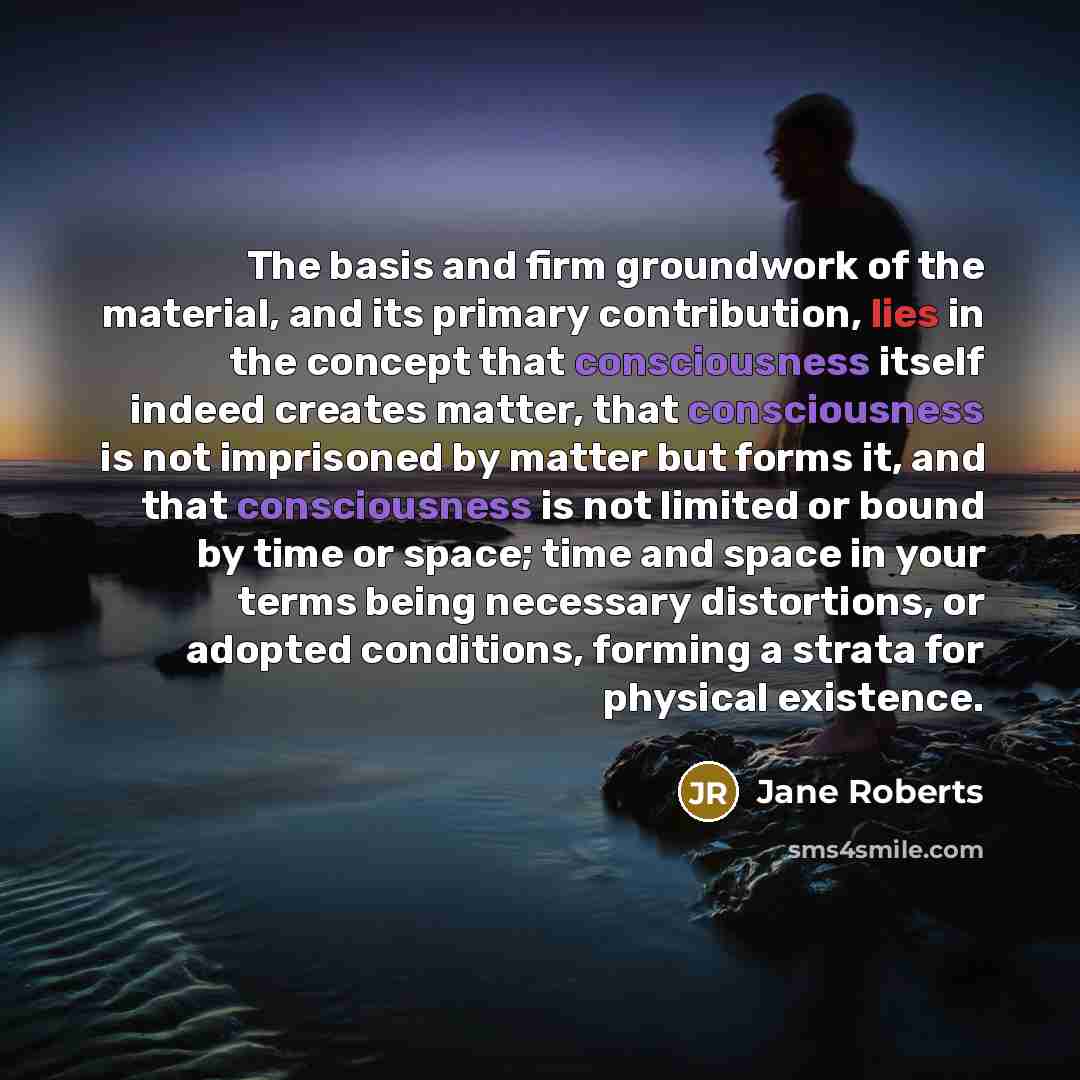 “The basis and firm groundwork of the material, and its primary contribution, lies in the concept that consciousness itself indeed creates matter, that consciousness is not imprisoned by matter but forms it, and that consciousness is not limited or bound by time or space; time and space in your…” quote by Jane Roberts