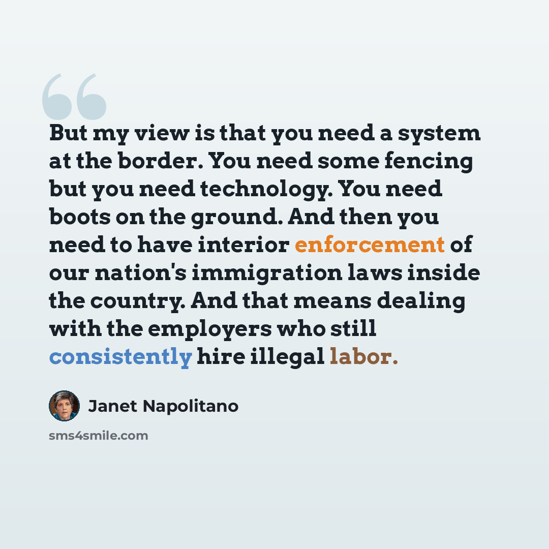 “But my view is that you need a system at the border. You need some fencing but you need technology. You need boots on the ground. And then you need to have interior enforcement of our nation's immigration laws inside the country. And that means dealing with the employers who still consistently…” quote by Janet Napolitano