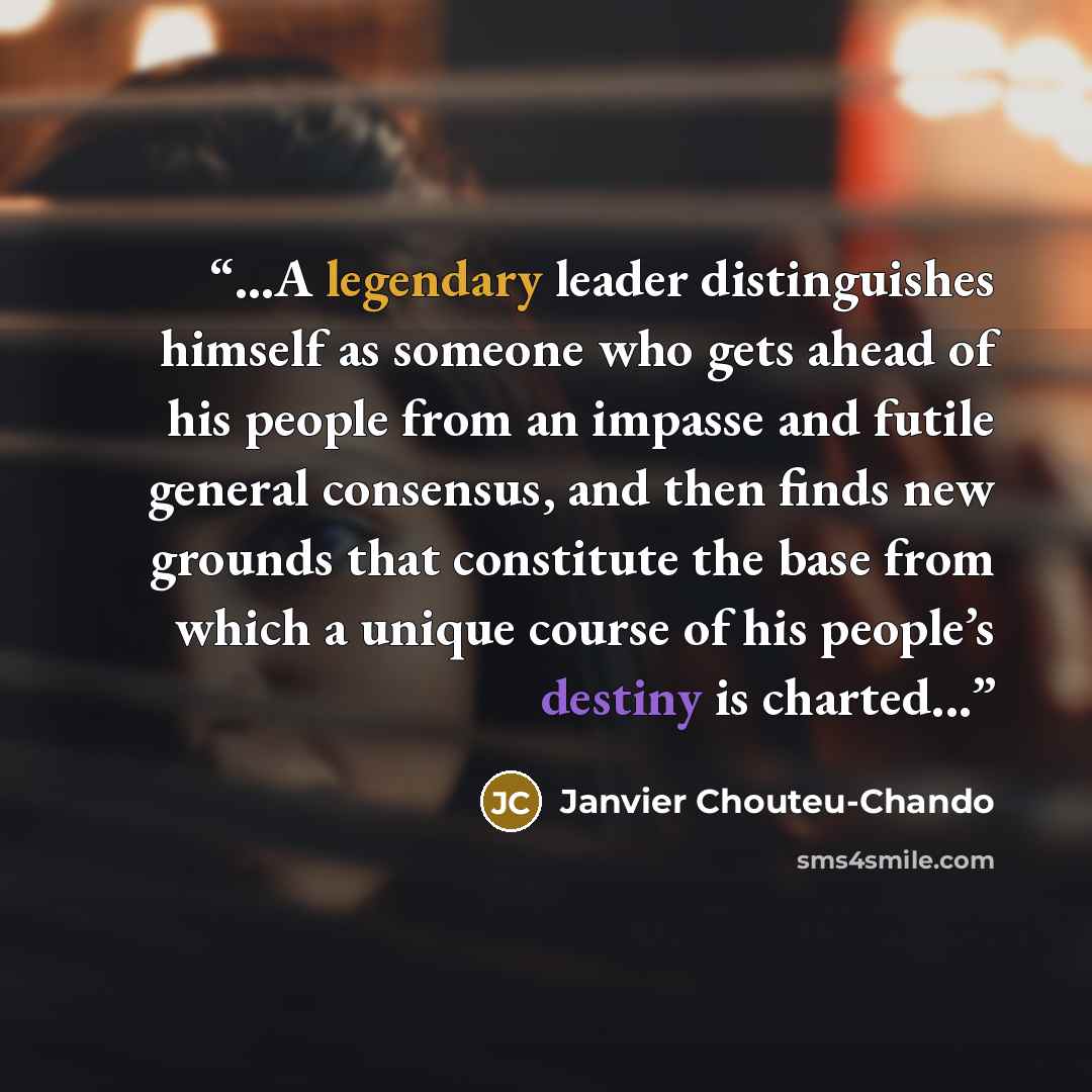 “...A legendary leader distinguishes himself as someone who gets ahead of his people from an impasse and futile general consensus, and then finds new grounds that constitute the base from which a unique course of his people’s destiny is charted...” quote by Janvier Chouteu-Chando