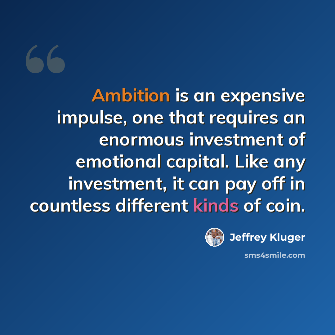 “Ambition is an expensive impulse, one that requires an enormous investment of emotional capital. Like any investment, it can pay off in countless different kinds of coin.” quote by Jeffrey Kluger