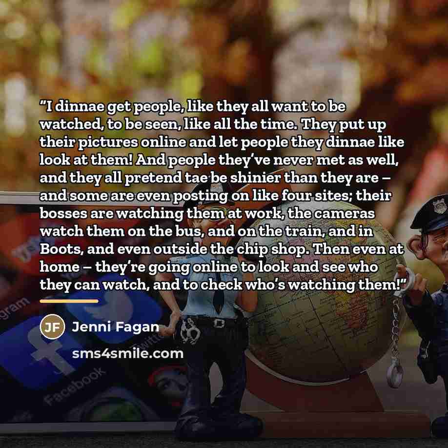“I dinnae get people, like they all want to be watched, to be seen, like all the time. They put up their pictures online and let people they dinnae like look at them! And people they’ve never met as well, and they all pretend tae be shinier than they are – and some are even posting on like four…” quote by Jenni Fagan