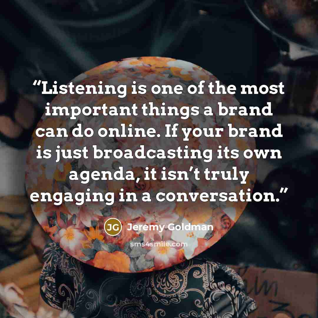 “Listening is one of the most important things a brand can do online. If your brand is just broadcasting its own agenda, it isn’t truly engaging in a conversation.” quote by Jeremy Goldman