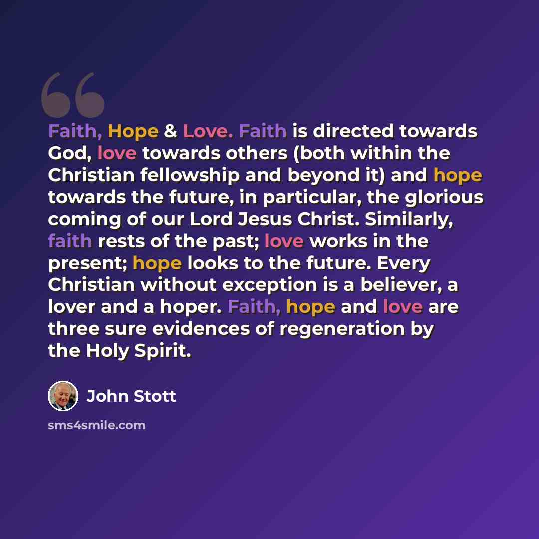 “Faith, Hope & Love. Faith is directed towards God, love towards others (both within the Christian fellowship and beyond it) and hope towards the future, in particular, the glorious coming of our Lord Jesus Christ. Similarly, faith rests of the past; love works in the present; hope looks to the…” quote by John Stott