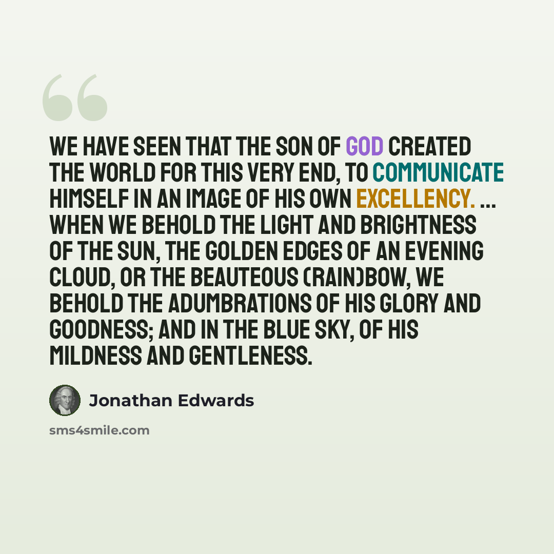 “We have seen that the Son of God created the world for this very end, to communicate Himself in an image of His own excellency. ... When we behold the light and brightness of the sun, the golden edges of an evening cloud, or the beauteous (rain)bow, we behold the adumbrations of His glory and…” quote by Jonathan Edwards