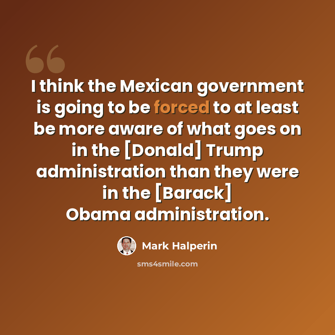“I think the Mexican government is going to be forced to at least be more aware of what goes on in the [Donald] Trump administration than they were in the [Barack] Obama administration.” quote by Mark Halperin