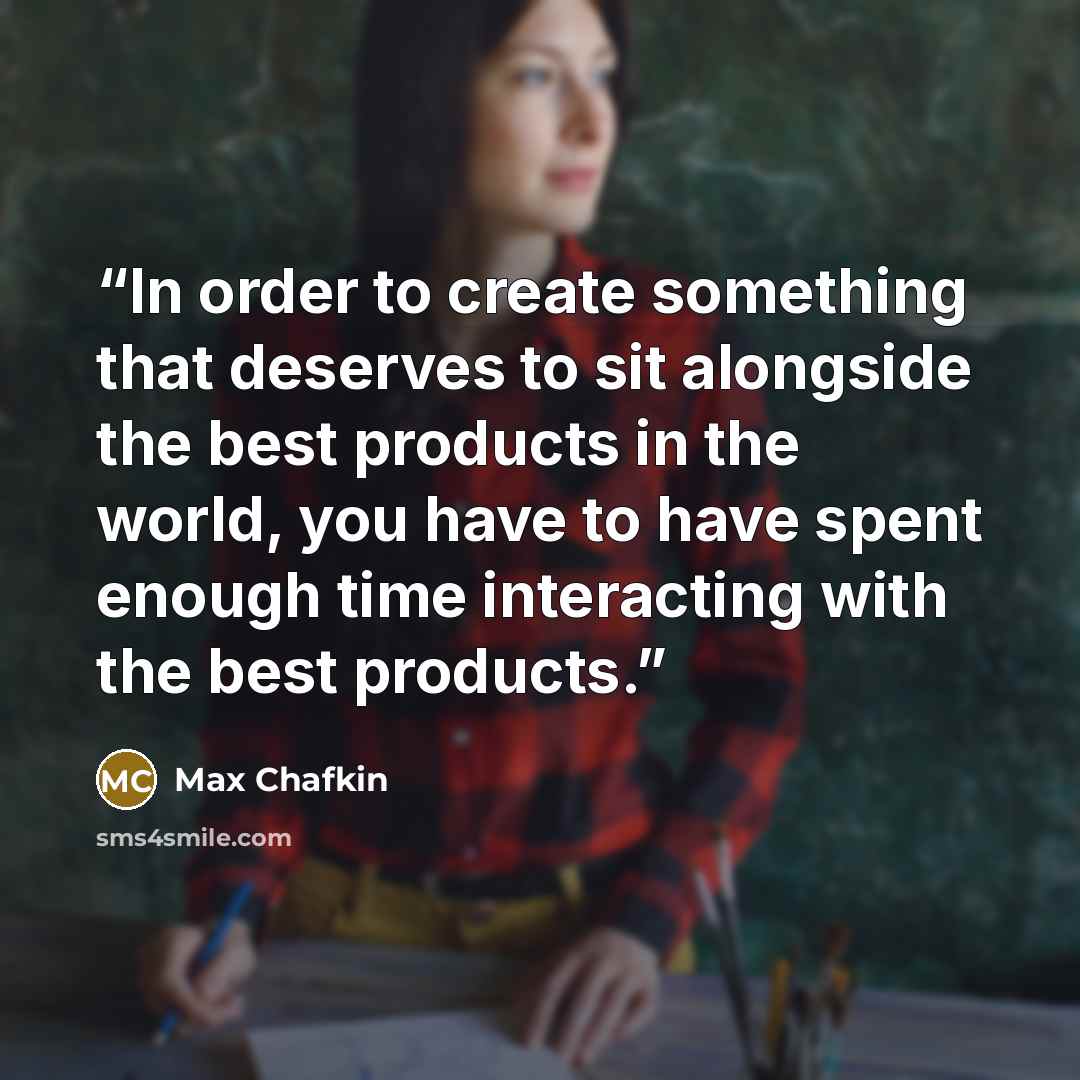 “In order to create something that deserves to sit alongside the best products in the world, you have to have spent enough time interacting with the best products.” quote by Max Chafkin