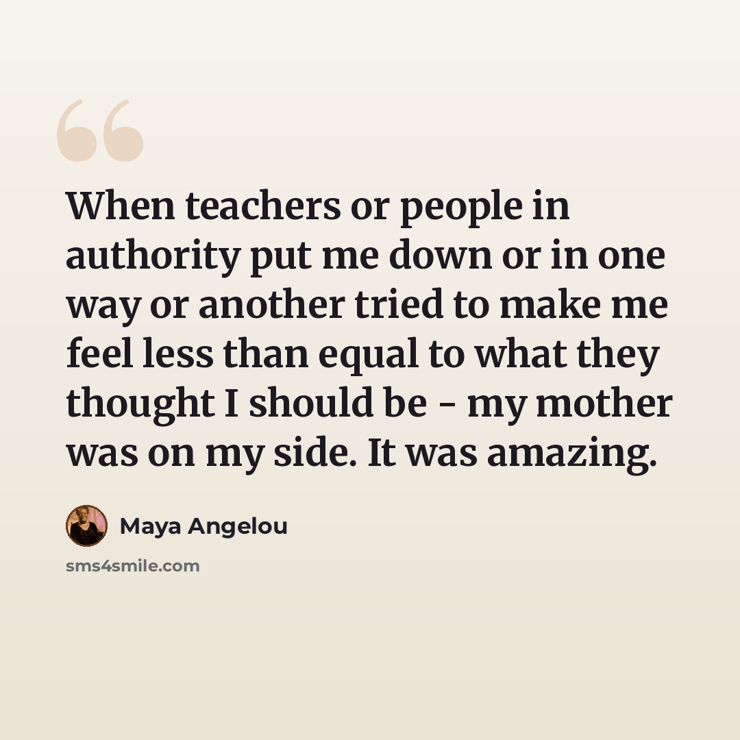 “When teachers or people in authority put me down or in one way or another tried to make me feel less than equal to what they thought I should be - my mother was on my side. It was amazing.” quote by Maya Angelou