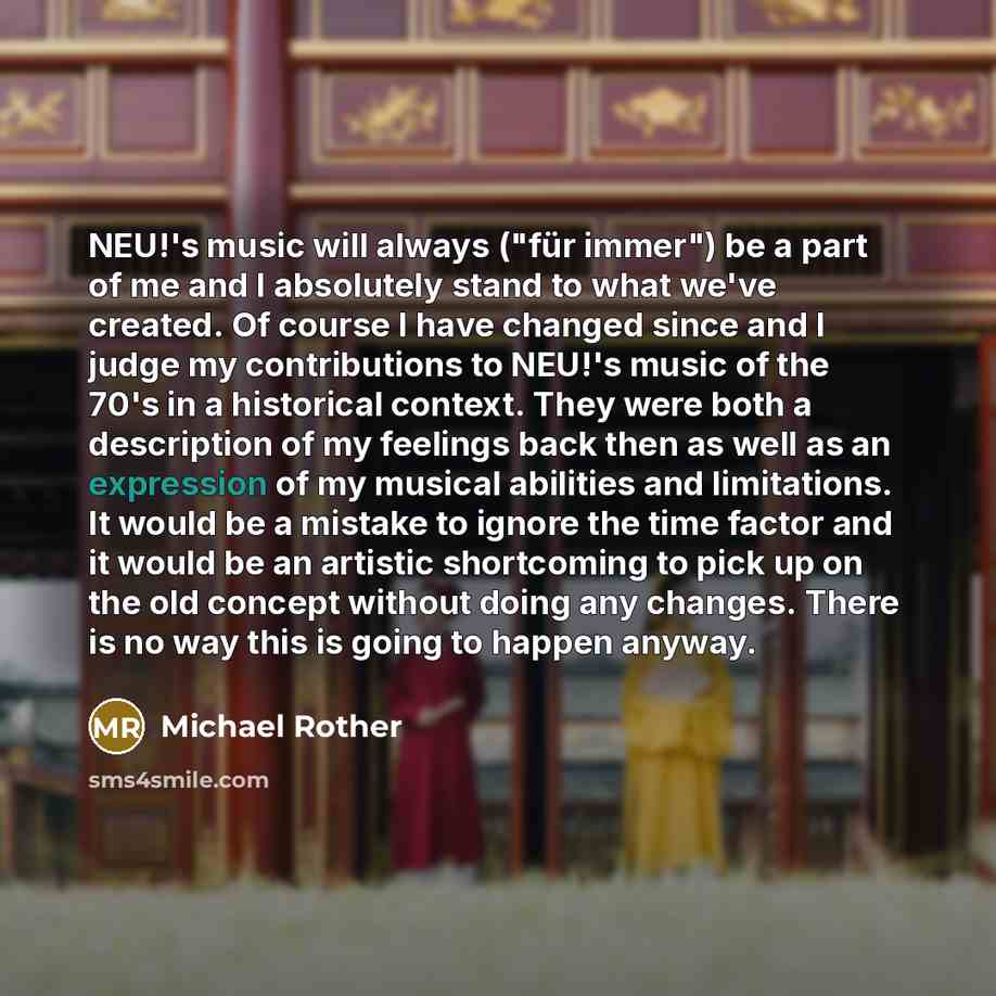“NEU!'s music will always ("für immer") be a part of me and I absolutely stand to what we've created. Of course I have changed since and I judge my contributions to NEU!'s music of the 70's in a historical context. They were both a description of my feelings back then as well as an expression of my…” quote by Michael Rother