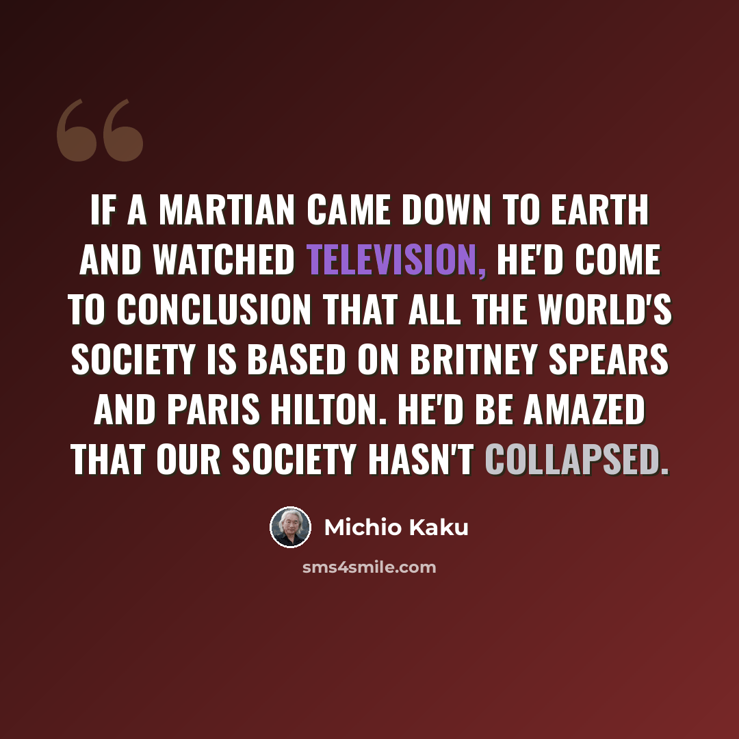 “If a Martian came down to Earth and watched television, he'd come to conclusion that all the world's society is based on Britney Spears and Paris Hilton. He'd be amazed that our society hasn't collapsed.” quote by Michio Kaku