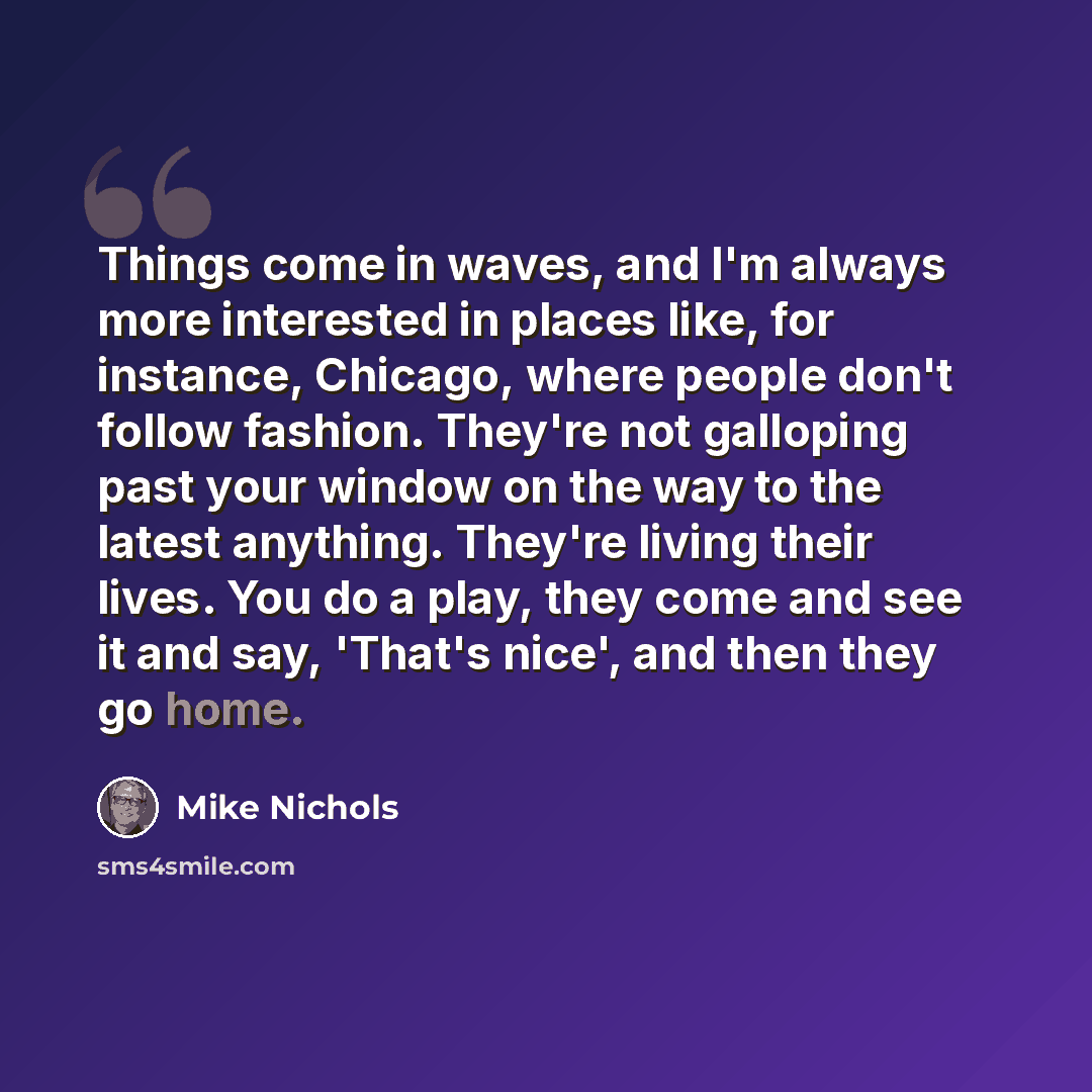“Things come in waves, and I'm always more interested in places like, for instance, Chicago, where people don't follow fashion. They're not galloping past your window on the way to the latest anything. They're living their lives. You do a play, they come and see it and say, 'That's nice', and then…” quote by Mike Nichols
