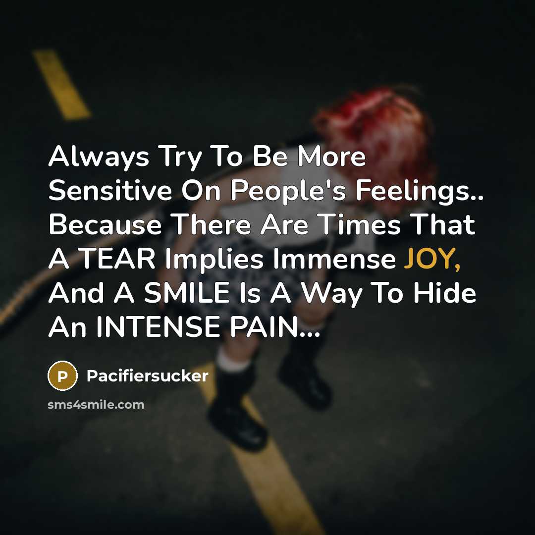 “Always Try To Be More Sensitive On People's Feelings.. Because There Are Times That A TEAR Implies Immense JOY, And A SMILE Is A Way To Hide An INTENSE PAIN...” quote by Pacifiersucker