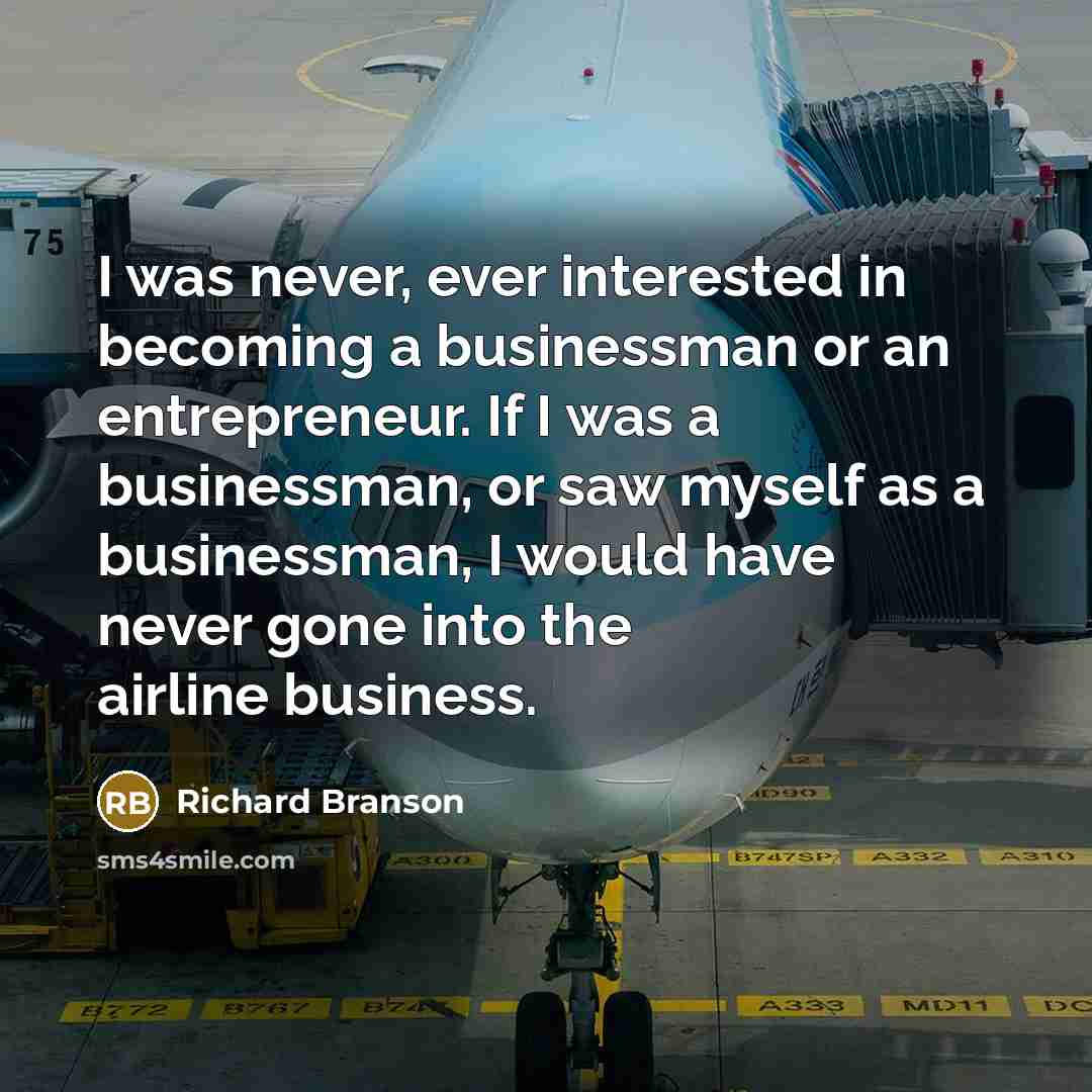 “I was never, ever interested in becoming a businessman or an entrepreneur. If I was a businessman, or saw myself as a businessman, I would have never gone into the airline business.” quote by Richard Branson