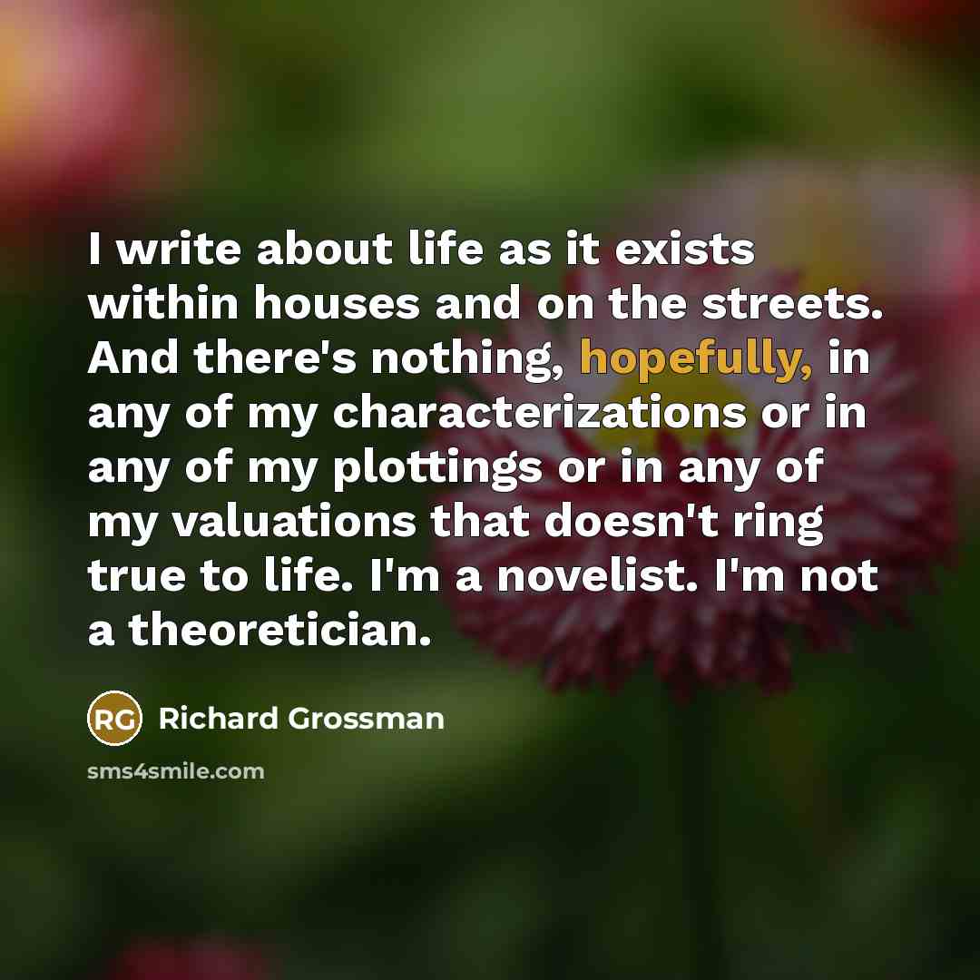 “I write about life as it exists within houses and on the streets. And there's nothing, hopefully, in any of my characterizations or in any of my plottings or in any of my valuations that doesn't ring true to life. I'm a novelist. I'm not a theoretician.” quote by Richard Grossman