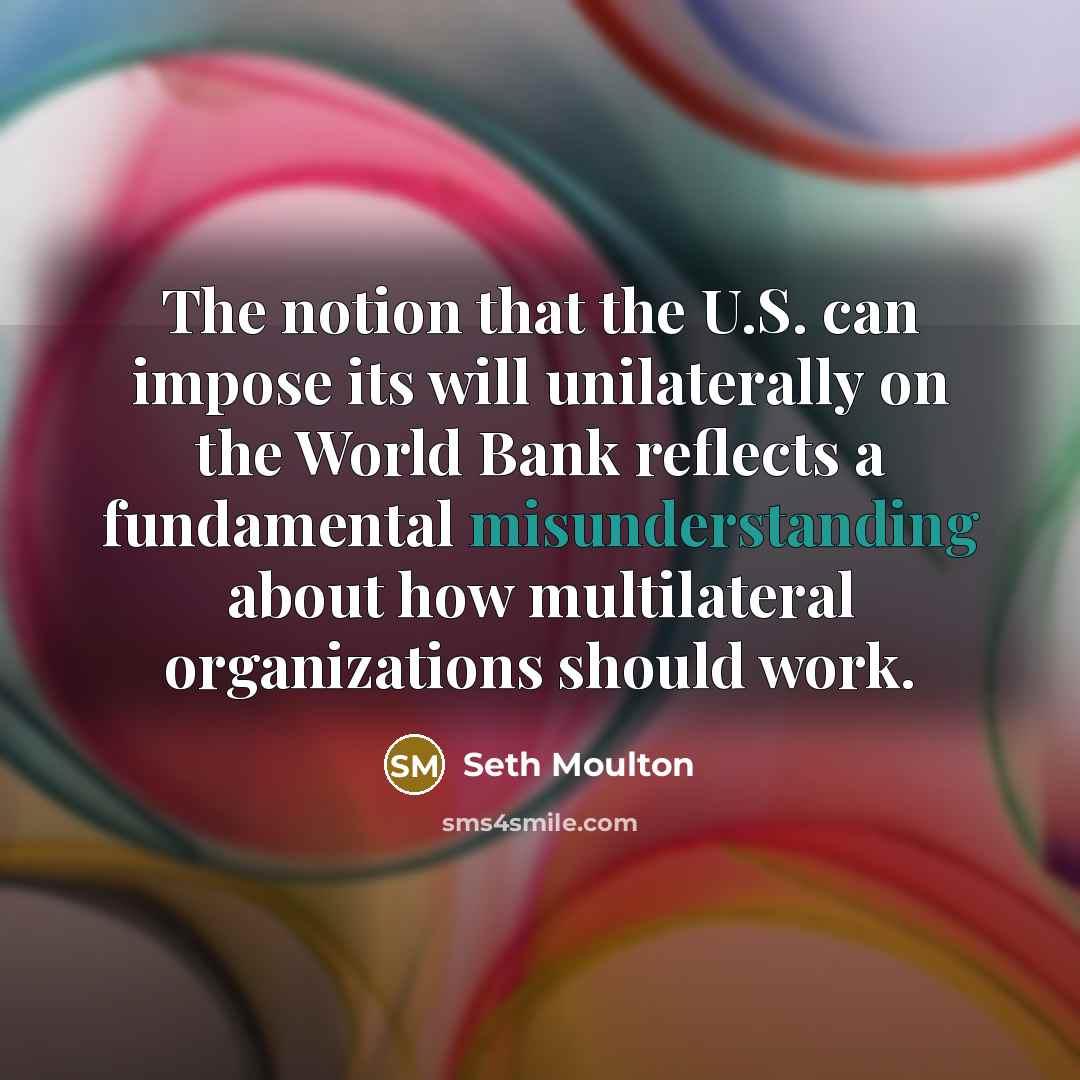 “The notion that the U.S. can impose its will unilaterally on the World Bank reflects a fundamental misunderstanding about how multilateral organizations should work.” quote by Seth Moulton