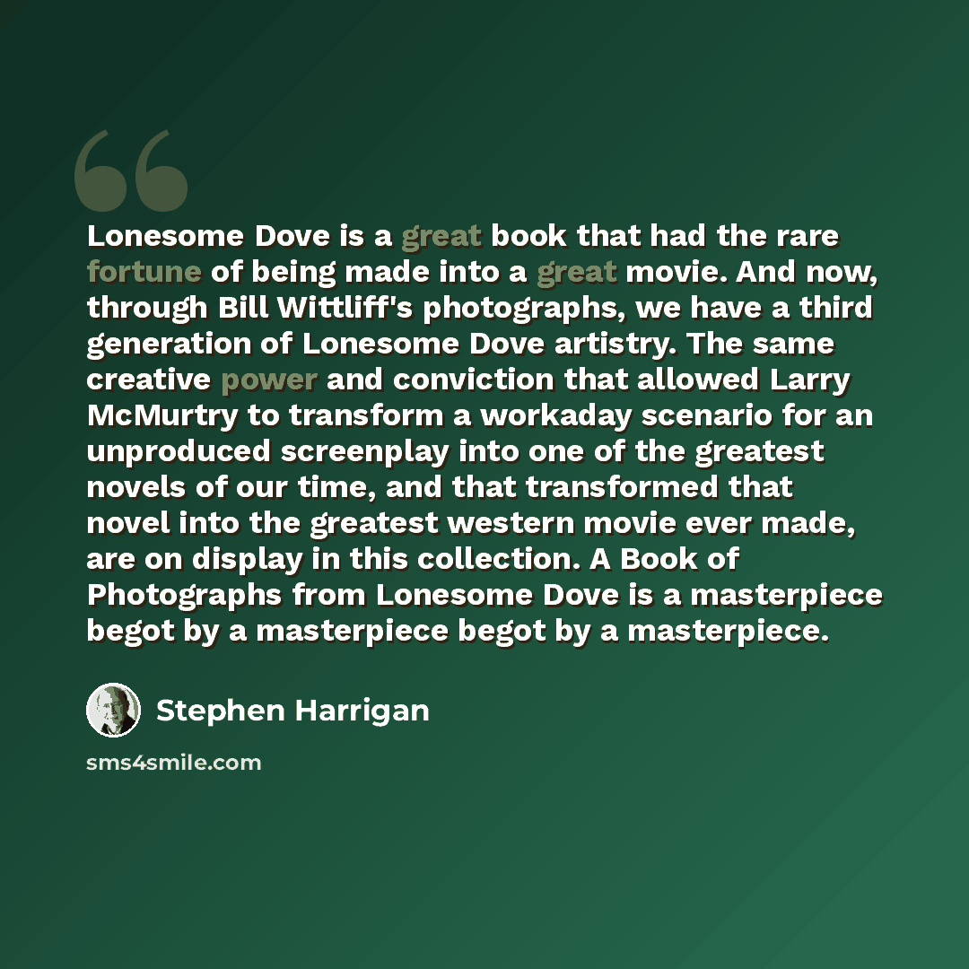 “Lonesome Dove is a great book that had the rare fortune of being made into a great movie. And now, through Bill Wittliff's photographs, we have a third generation of Lonesome Dove artistry. The same creative power and conviction that allowed Larry McMurtry to transform a workaday scenario for an…” quote by Stephen Harrigan