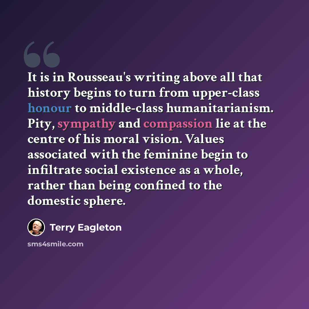 “It is in Rousseau's writing above all that history begins to turn from upper-class honour to middle-class humanitarianism. Pity, sympathy and compassion lie at the centre of his moral vision. Values associated with the feminine begin to infiltrate social existence as a whole, rather than being…” quote by Terry Eagleton