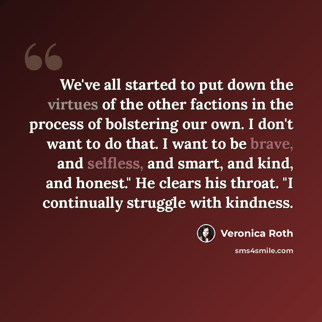 “We've all started to put down the virtues of the other factions in the process of bolstering our own. I don't want to do that. I want to be brave, and selfless, and smart, and kind, and honest." He clears his throat. "I continually struggle with kindness.” quote by Veronica Roth