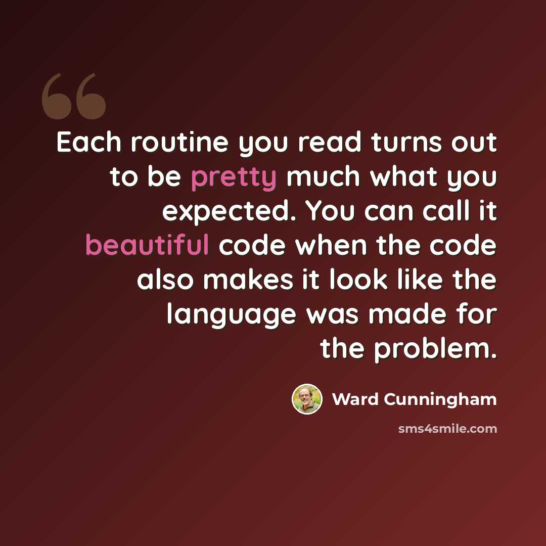 “Each routine you read turns out to be pretty much what you expected. You can call it beautiful code when the code also makes it look like the language was made for the problem.” quote by Ward Cunningham