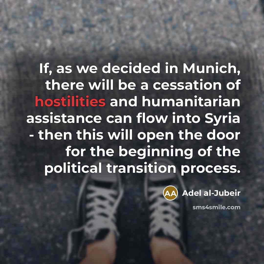 “If, as we decided in Munich, there will be a cessation of hostilities and humanitarian assistance can flow into Syria - then this will open the door for the beginning of the political transition process.” quote by Adel al-Jubeir