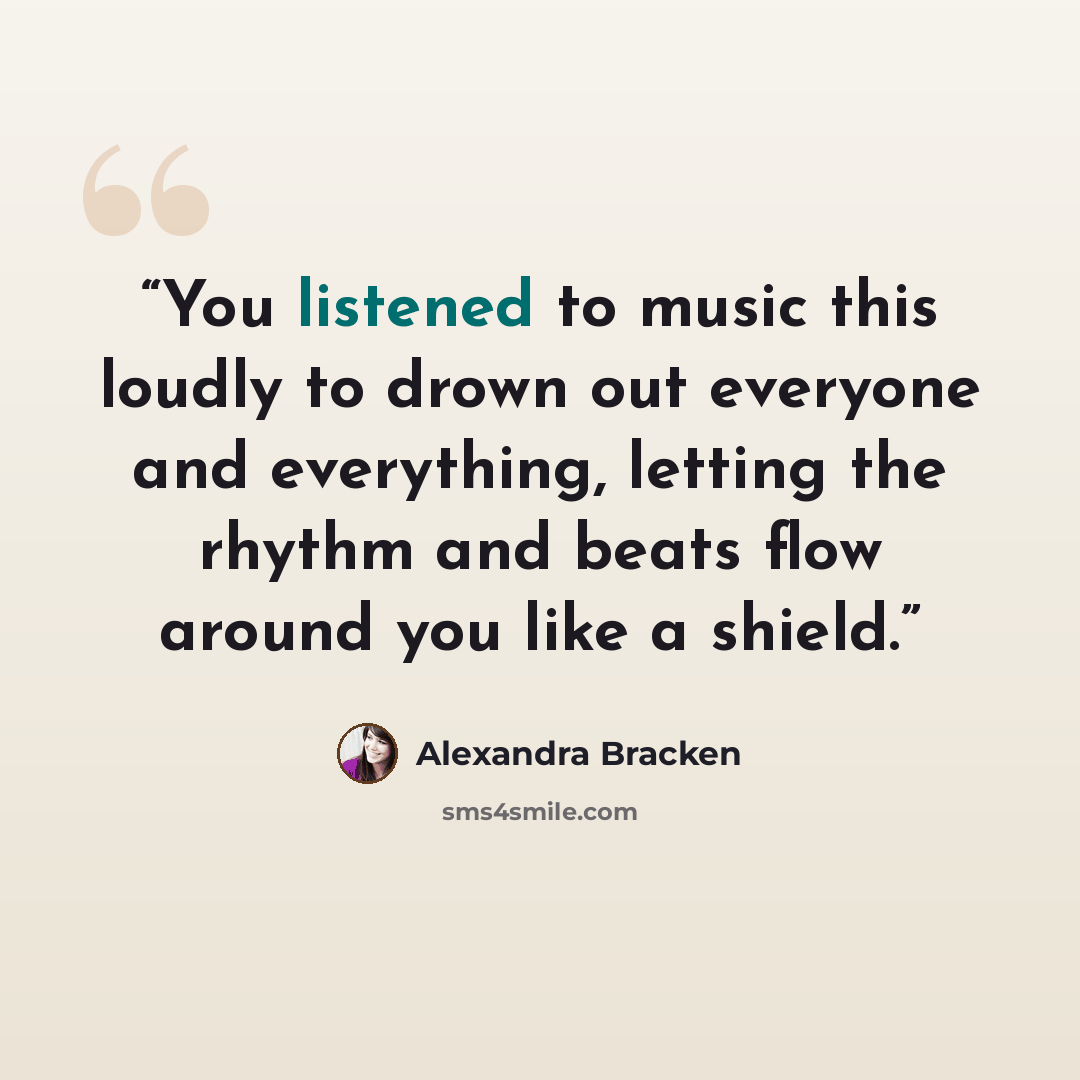 “You listened to music this loudly to drown out everyone and everything, letting the rhythm and beats flow around you like a shield.” quote by Alexandra Bracken