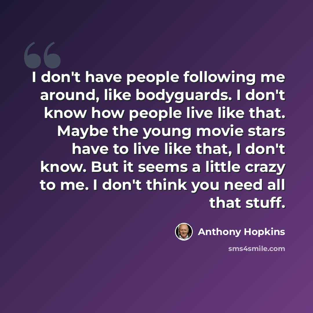 “I don't have people following me around, like bodyguards. I don't know how people live like that. Maybe the young movie stars have to live like that, I don't know. But it seems a little crazy to me. I don't think you need all that stuff.” quote by Anthony Hopkins