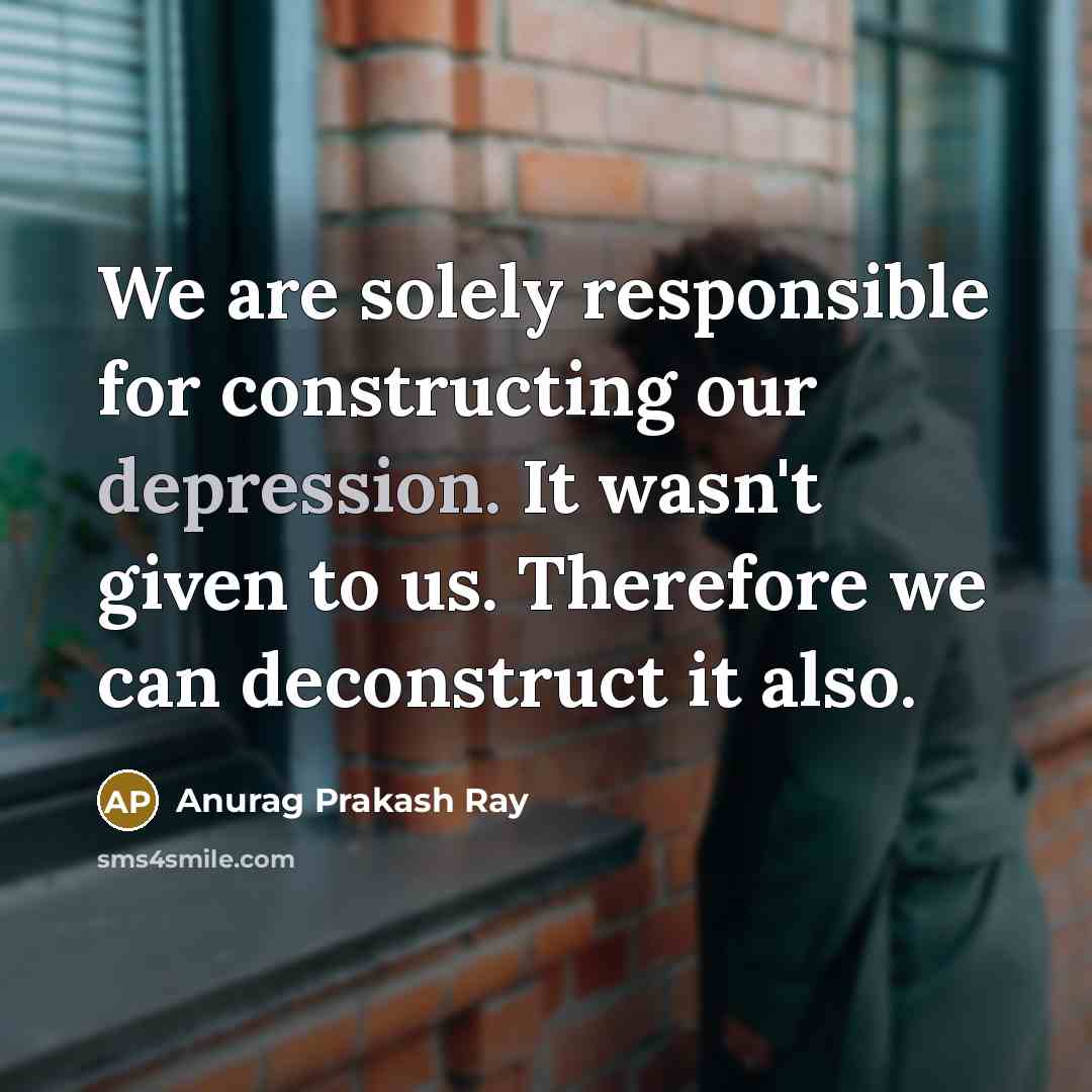 “We are solely responsible for constructing our depression. It wasn't given to us. Therefore we can deconstruct it also.” quote by Anurag Prakash Ray